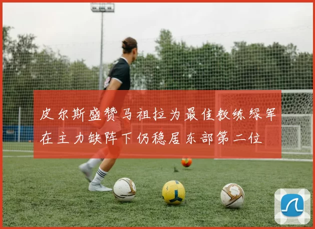 皮尔斯盛赞马祖拉为最佳教练绿军在主力缺阵下仍稳居东部第二位