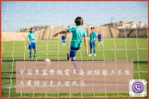 中国男篮锋线需具备控球能力王俊杰展现出色大将风范