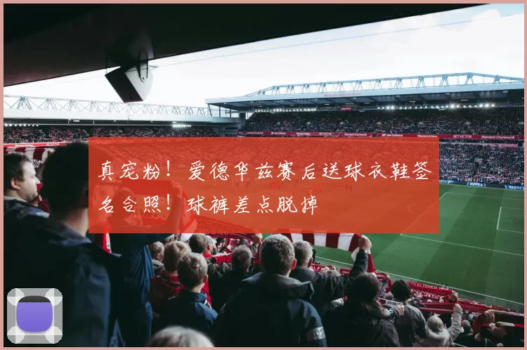 真宠粉！爱德华兹赛后送球衣鞋签名合照！球裤差点脱掉