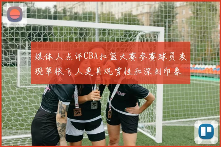 媒体人点评CBA扣篮大赛参赛球员表现草根飞人更具观赏性和深刻印象