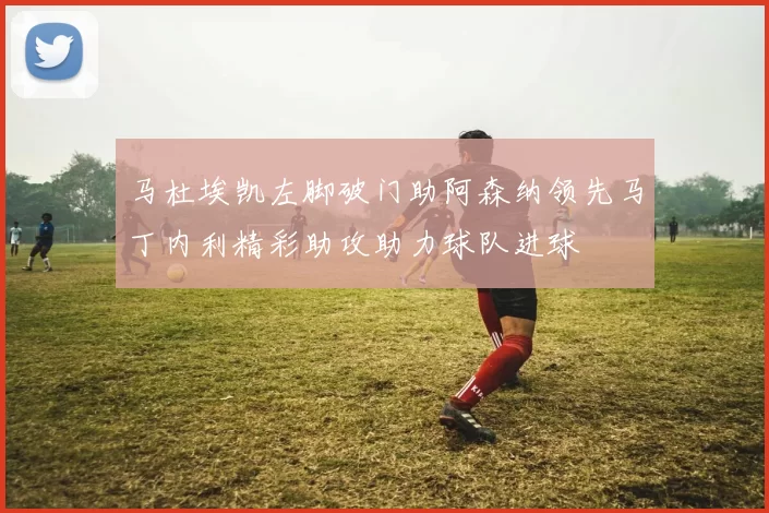 马杜埃凯左脚破门助阿森纳领先马丁内利精彩助攻助力球队进球