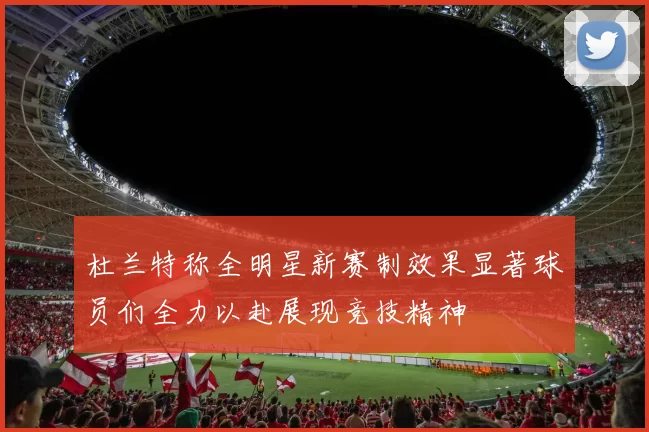 杜兰特称全明星新赛制效果显著球员们全力以赴展现竞技精神