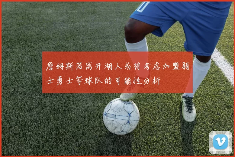 詹姆斯若离开湖人或将考虑加盟骑士勇士等球队的可能性分析