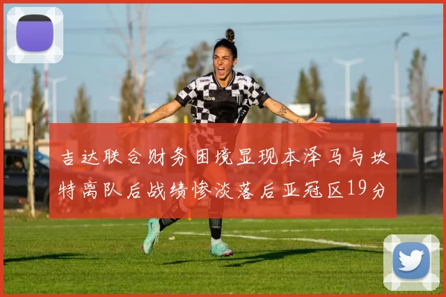 吉达联合财务困境显现本泽马与坎特离队后战绩惨淡落后亚冠区19分