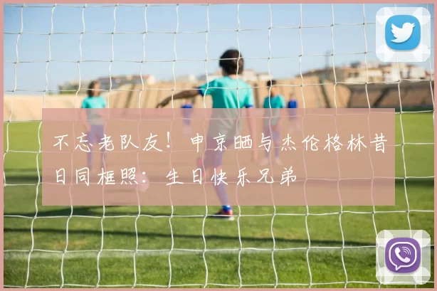 不忘老队友！申京晒与杰伦格林昔日同框照：生日快乐兄弟