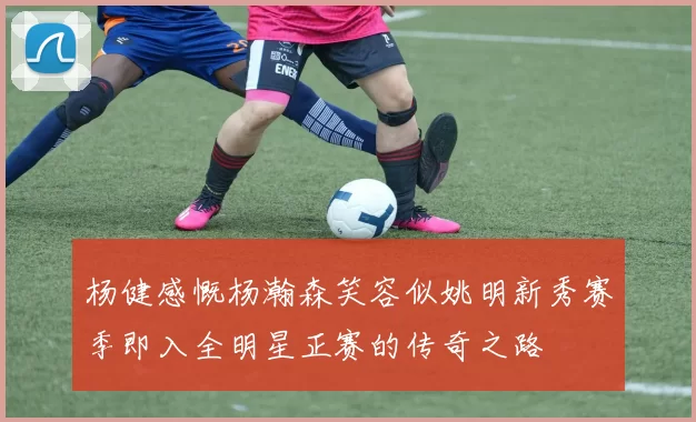 杨健感慨杨瀚森笑容似姚明新秀赛季即入全明星正赛的传奇之路