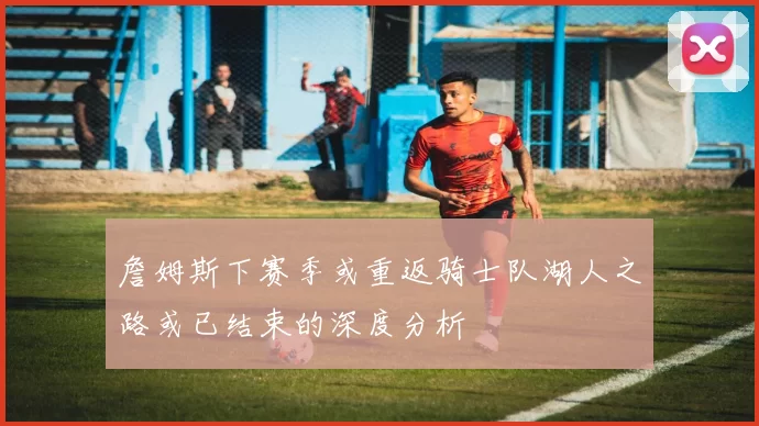 詹姆斯下赛季或重返骑士队湖人之路或已结束的深度分析
